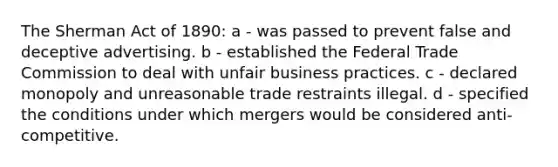 The Sherman Act of 1890: a - was passed to prevent false and deceptive advertising. b - established the Federal Trade Commission to deal with unfair business practices. c - declared monopoly and unreasonable trade restraints illegal. d - specified the conditions under which mergers would be considered anti- competitive.