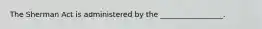 The Sherman Act is administered by the _________________.