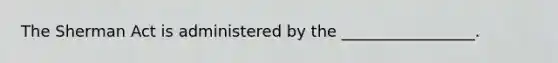 The Sherman Act is administered by the _________________.