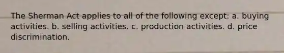 The Sherman Act applies to all of the following except: a. buying activities. b. selling activities. c. production activities. d. price discrimination.