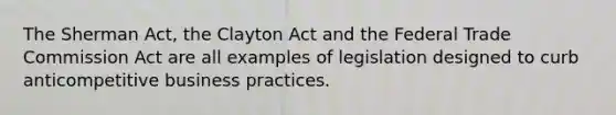 The Sherman Act, the Clayton Act and the Federal Trade Commission Act are all examples of legislation designed to curb anticompetitive business practices.