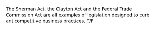 The Sherman Act, the Clayton Act and the Federal Trade Commission Act are all examples of legislation designed to curb anticompetitive business practices. T/F