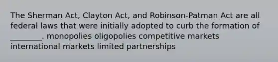 The Sherman Act, Clayton Act, and Robinson-Patman Act are all federal laws that were initially adopted to curb the formation of ________. monopolies oligopolies competitive markets international markets limited partnerships