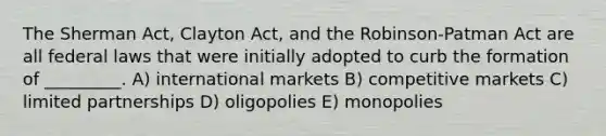 The Sherman Act, Clayton Act, and the Robinson-Patman Act are all federal laws that were initially adopted to curb the formation of _________. A) international markets B) competitive markets C) limited partnerships D) oligopolies E) monopolies