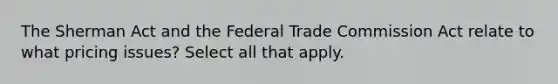 The Sherman Act and the Federal Trade Commission Act relate to what pricing issues? Select all that apply.