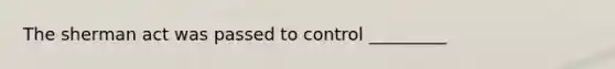 The sherman act was passed to control _________