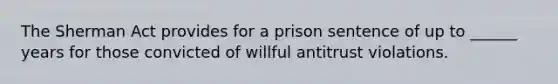 The Sherman Act provides for a prison sentence of up to ______ years for those convicted of willful antitrust violations.