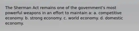 The Sherman Act remains one of the government's most powerful weapons in an effort to maintain a: a. competitive economy. b. strong economy. c. world economy. d. domestic economy.