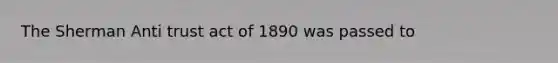 The Sherman Anti trust act of 1890 was passed to