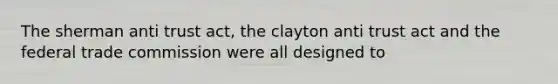 The sherman anti trust act, the clayton anti trust act and the federal trade commission were all designed to