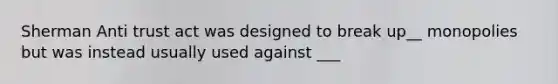 Sherman Anti trust act was designed to break up__ monopolies but was instead usually used against ___