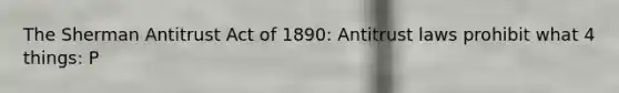 The Sherman Antitrust Act of 1890: Antitrust laws prohibit what 4 things: P