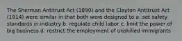 The Sherman Antitrust Act (1890) and the Clayton Antitrust Act (1914) were similar in that both were designed to a. set safety standards in industry b. regulate child labor c. limit the power of big business d. restrict the employment of unskilled immigrants