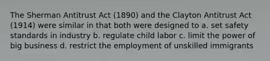 The Sherman Antitrust Act (1890) and the Clayton Antitrust Act (1914) were similar in that both were designed to a. set safety standards in industry b. regulate child labor c. limit the power of big business d. restrict the employment of unskilled immigrants