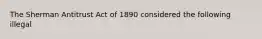 The Sherman Antitrust Act of 1890 considered the following illegal