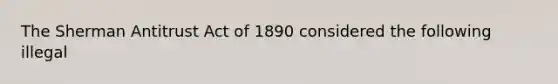 The Sherman Antitrust Act of 1890 considered the following illegal