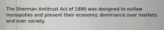 The Sherman Antitrust Act of 1890 was designed to outlaw monopolies and prevent their economic dominance over markets and over society.