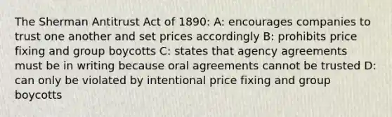 The Sherman Antitrust Act of 1890: A: encourages companies to trust one another and set prices accordingly B: prohibits price fixing and group boycotts C: states that agency agreements must be in writing because oral agreements cannot be trusted D: can only be violated by intentional price fixing and group boycotts