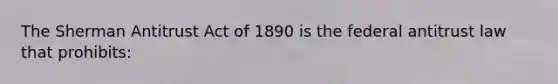 The Sherman Antitrust Act of 1890 is the federal antitrust law that prohibits: