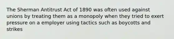 The Sherman Antitrust Act of 1890 was often used against unions by treating them as a monopoly when they tried to exert pressure on a employer using tactics such as boycotts and strikes