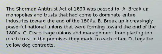 The Sherman Antitrust Act of 1890 was passed to: A. Break up monopolies and trusts that had come to dominate entire industries toward the end of the 1800s. B. Break up increasingly powerful national unions that were forming toward the end of the 1800s. C. Discourage unions and management from placing too much trust in the promises they made to each other. D. Legalize yellow dog contracts.