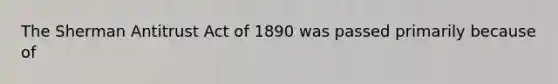 The Sherman Antitrust Act of 1890 was passed primarily because of