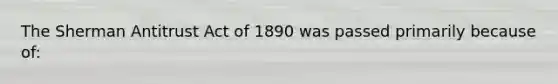 The Sherman Antitrust Act of 1890 was passed primarily because of: