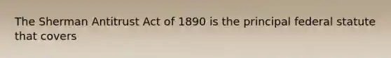 The Sherman Antitrust Act of 1890 is the principal federal statute that covers