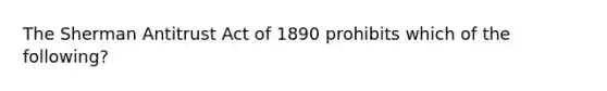 The Sherman Antitrust Act of 1890 prohibits which of the following?