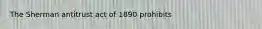 The Sherman antitrust act of 1890 prohibits