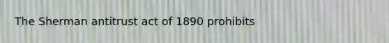 The Sherman antitrust act of 1890 prohibits