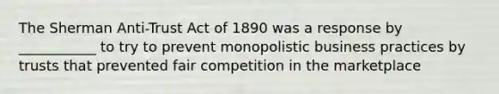 The Sherman Anti-Trust Act of 1890 was a response by ___________ to try to prevent monopolistic business practices by trusts that prevented fair competition in the marketplace