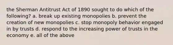 the Sherman Antitrust Act of 1890 sought to do which of the following? a. break up existing monopolies b. prevent the creation of new monopolies c. stop monopoly behavior engaged in by trusts d. respond to the increasing power of trusts in the economy e. all of the above