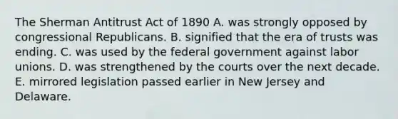 The Sherman Antitrust Act of 1890 A. was strongly opposed by congressional Republicans. B. signified that the era of trusts was ending. C. was used by the federal government against labor unions. D. was strengthened by the courts over the next decade. E. mirrored legislation passed earlier in New Jersey and Delaware.