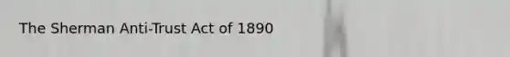 The Sherman Anti-Trust Act of 1890