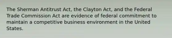 The Sherman Antitrust Act, the Clayton Act, and the Federal Trade Commission Act are evidence of federal commitment to maintain a competitive business environment in the United States.