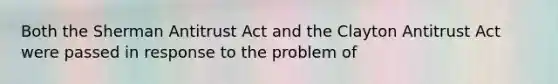 Both the Sherman Antitrust Act and the Clayton Antitrust Act were passed in response to the problem of