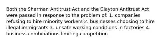 Both the Sherman Antitrust Act and the Clayton Antitrust Act were passed in response to the problem of: 1. companies refusing to hire minority workers 2. businesses choosing to hire illegal immigrants 3. unsafe working conditions in factories 4. business combinations limiting competition