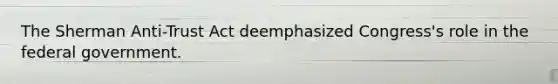 The Sherman Anti-Trust Act deemphasized Congress's role in the federal government.