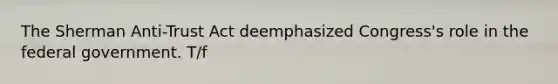 The Sherman Anti-Trust Act deemphasized Congress's role in the federal government. T/f