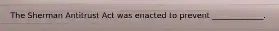 The Sherman Antitrust Act was enacted to prevent _____________.