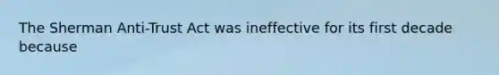 The Sherman Anti-Trust Act was ineffective for its first decade because