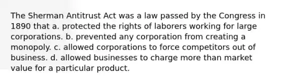 The Sherman Antitrust Act was a law passed by the Congress in 1890 that a. protected the rights of laborers working for large corporations. b. prevented any corporation from creating a monopoly. c. allowed corporations to force competitors out of business. d. allowed businesses to charge more than market value for a particular product.