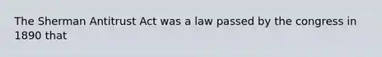 The Sherman Antitrust Act was a law passed by the congress in 1890 that