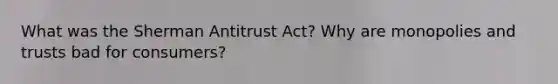 What was the Sherman Antitrust Act? Why are monopolies and trusts bad for consumers?