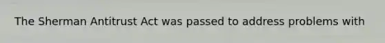 The Sherman Antitrust Act was passed to address problems with