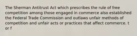 The Sherman Antitrust Act which prescribes the rule of free competition among those engaged in commerce also established the Federal Trade Commission and outlaws unfair methods of competition and unfair acts or practices that affect commerce. t or f