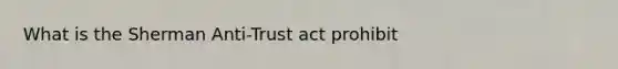 What is the Sherman Anti-Trust act prohibit