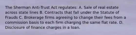 The Sherman Anti-Trust Act regulates: A. Sale of real estate across state lines B. Contracts that fall under the Statute of Frauds C. Brokerage firms agreeing to change their fees from a commission basis to each firm charging the same flat rate. D. Disclosure of finance charges in a loan.