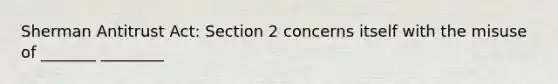 Sherman Antitrust Act: Section 2 concerns itself with the misuse of _______ ________